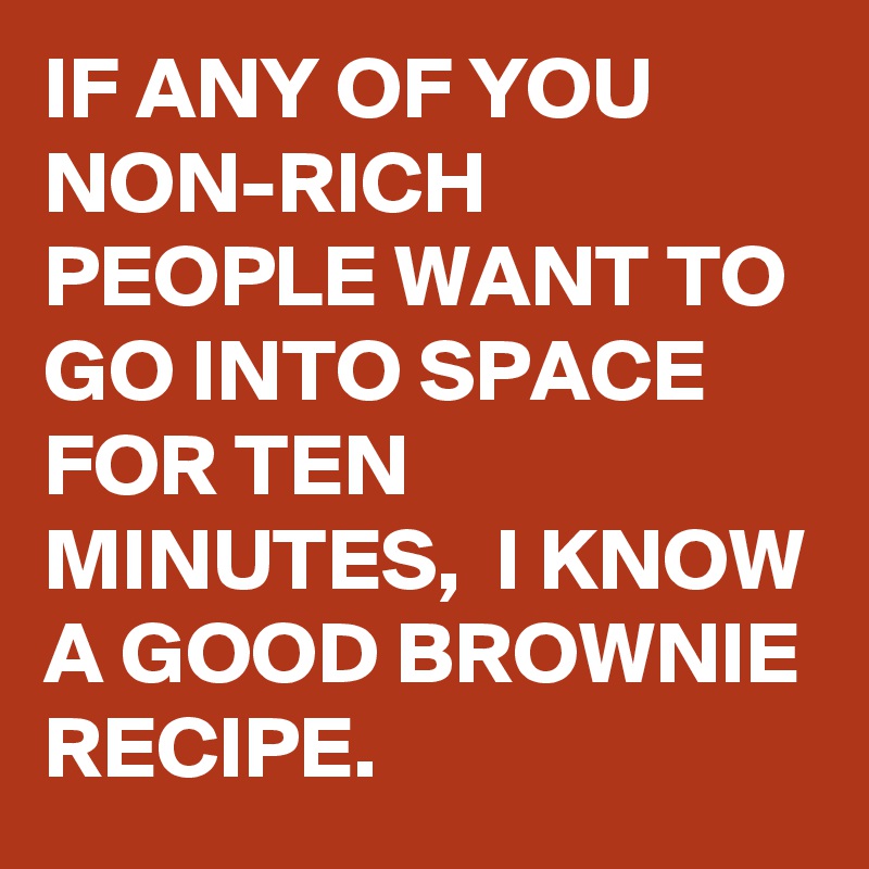 IF ANY OF YOU NON-RICH PEOPLE WANT TO GO INTO SPACE FOR TEN MINUTES,  I KNOW A GOOD BROWNIE RECIPE.