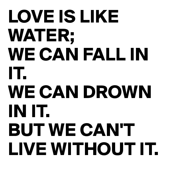 LOVE IS LIKE WATER;
WE CAN FALL IN IT. 
WE CAN DROWN IN IT.
BUT WE CAN'T 
LIVE WITHOUT IT.