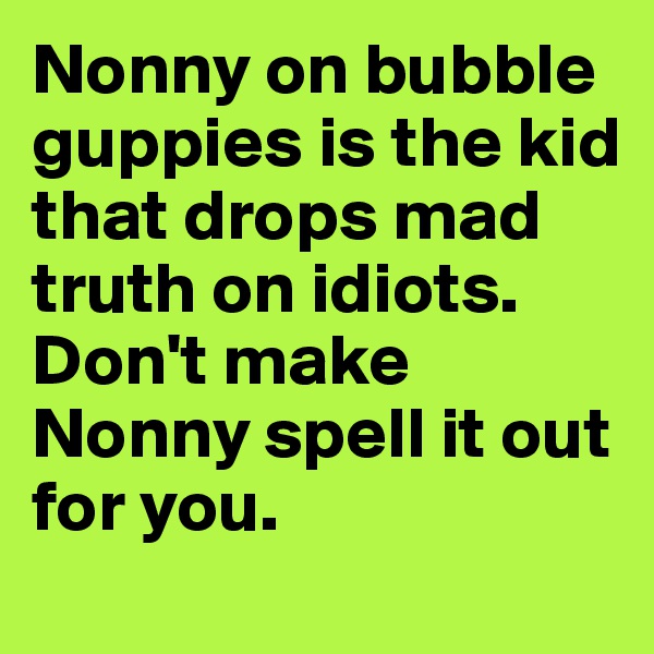 Nonny on bubble guppies is the kid that drops mad truth on idiots. Don't make Nonny spell it out for you. 