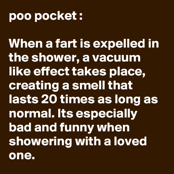 poo pocket :

When a fart is expelled in the shower, a vacuum like effect takes place, creating a smell that lasts 20 times as long as normal. Its especially bad and funny when showering with a loved one.