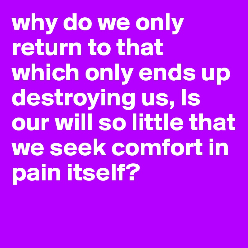 why do we only return to that which only ends up destroying us, Is our will so little that we seek comfort in pain itself? 

