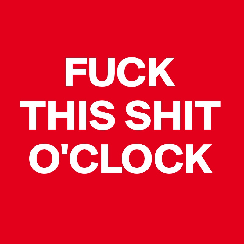 
      FUCK
 THIS SHIT
  O'CLOCK
