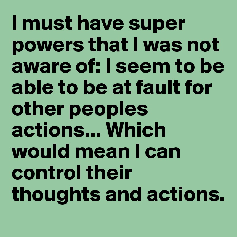 I must have super powers that I was not aware of: I seem to be able to be at fault for other peoples actions... Which would mean I can control their thoughts and actions. 