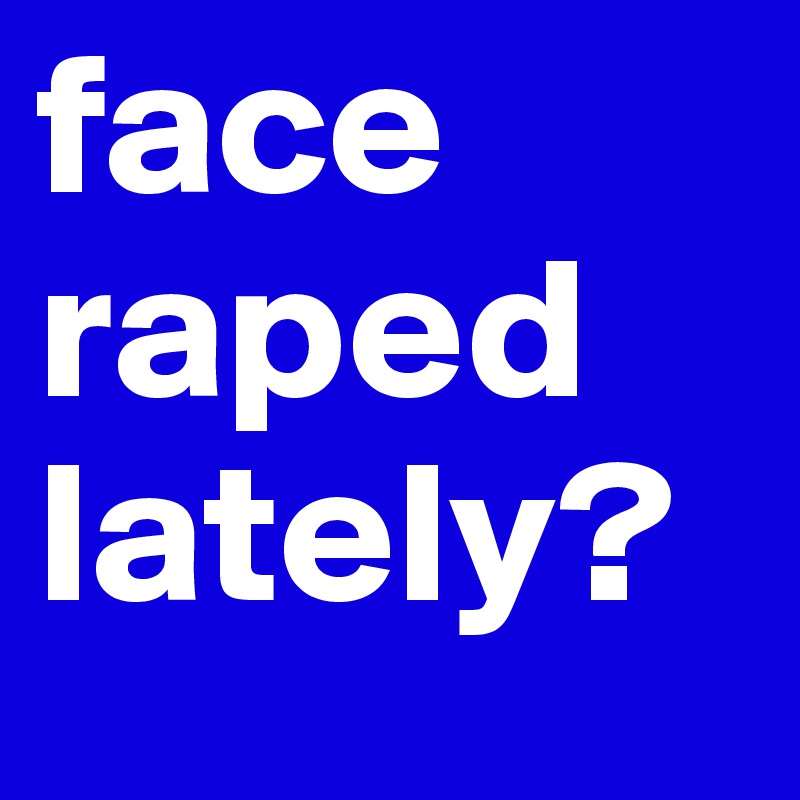 face
raped
lately?