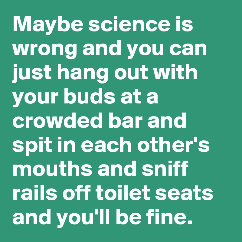 Maybe science is wrong and you can just hang out with your buds at a crowded bar and spit in each other's mouths and sniff rails off toilet seats and you'll be fine.