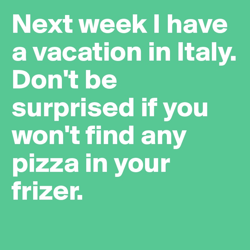 Next week I have a vacation in Italy.
Don't be surprised if you won't find any pizza in your frizer.
