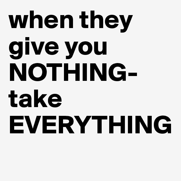 when they give you NOTHING-
take EVERYTHING
