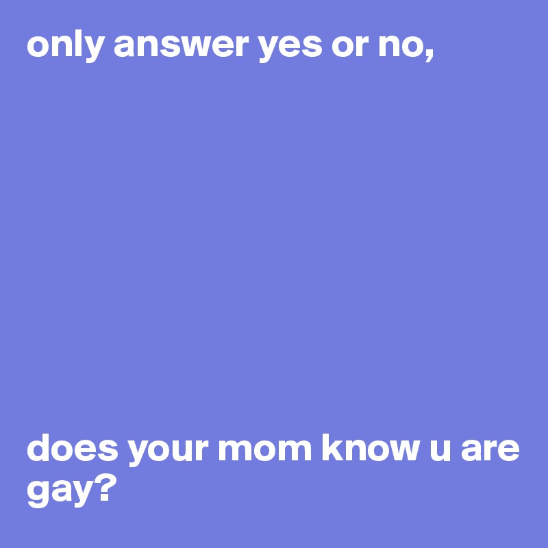 only answer yes or no, 









does your mom know u are gay? 
