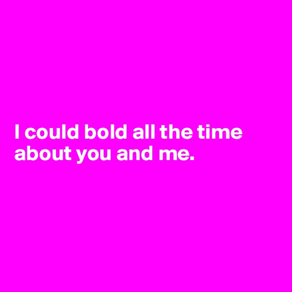 




I could bold all the time about you and me. 




