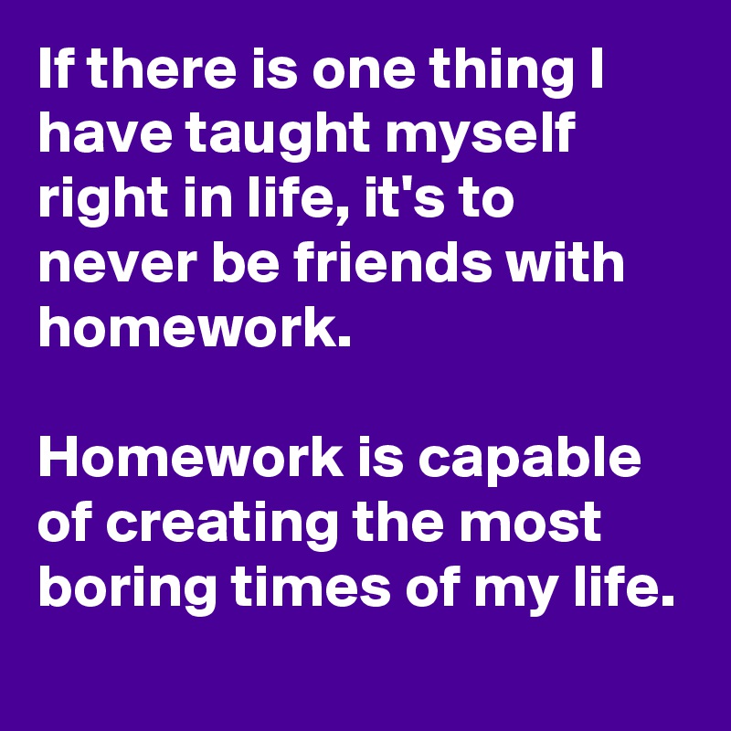 If there is one thing I have taught myself right in life, it's to never be friends with homework.

Homework is capable of creating the most boring times of my life.