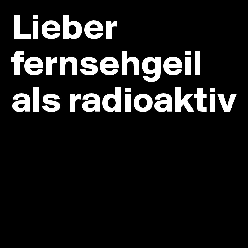 Lieber fernsehgeil als radioaktiv


