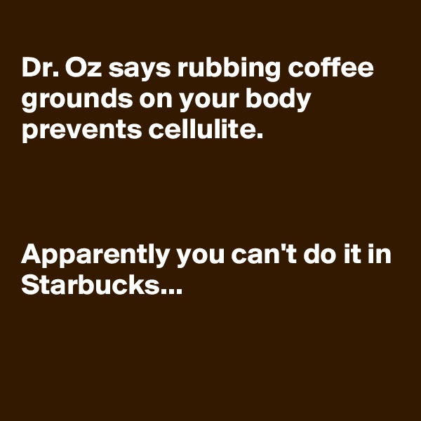
Dr. Oz says rubbing coffee grounds on your body prevents cellulite.



Apparently you can't do it in Starbucks...


