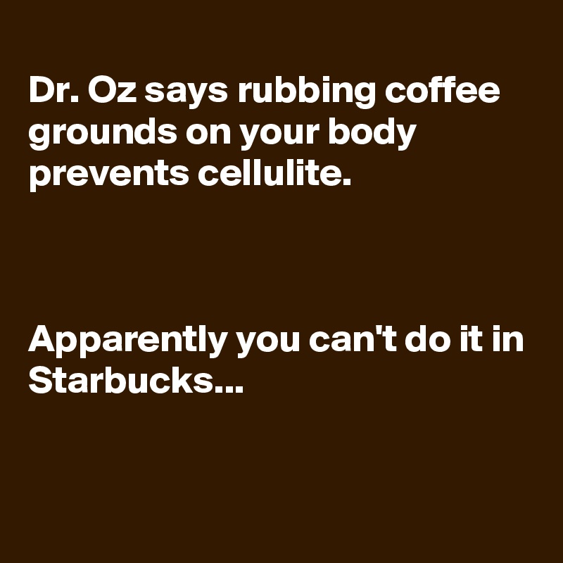 
Dr. Oz says rubbing coffee grounds on your body prevents cellulite.



Apparently you can't do it in Starbucks...


