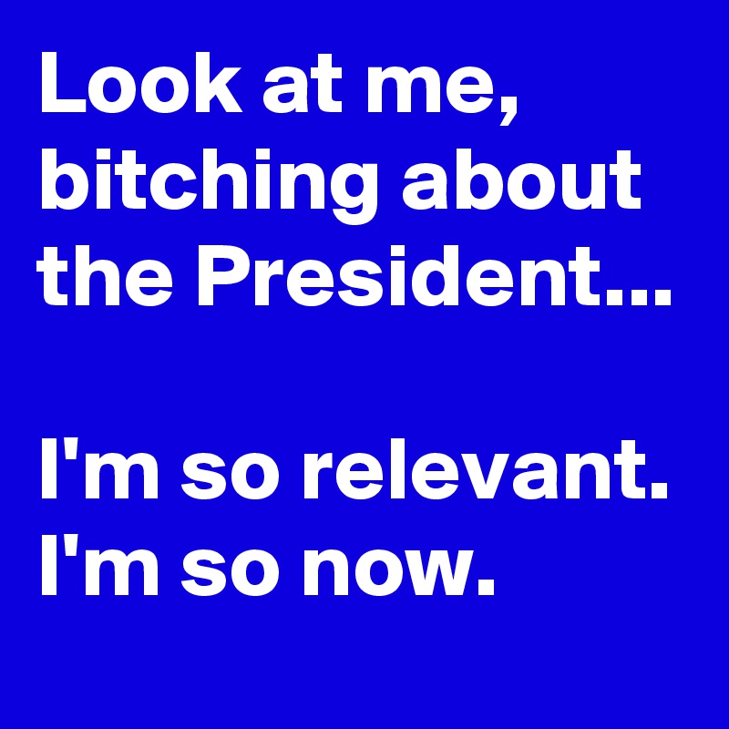 Look at me, bitching about the President...

I'm so relevant.
I'm so now.