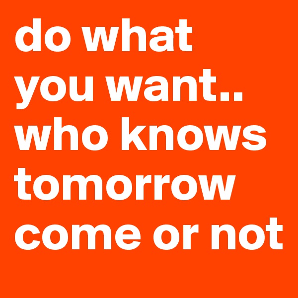 do what you want.. who knows tomorrow come or not