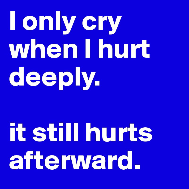 I only cry when I hurt deeply. 

it still hurts afterward. 