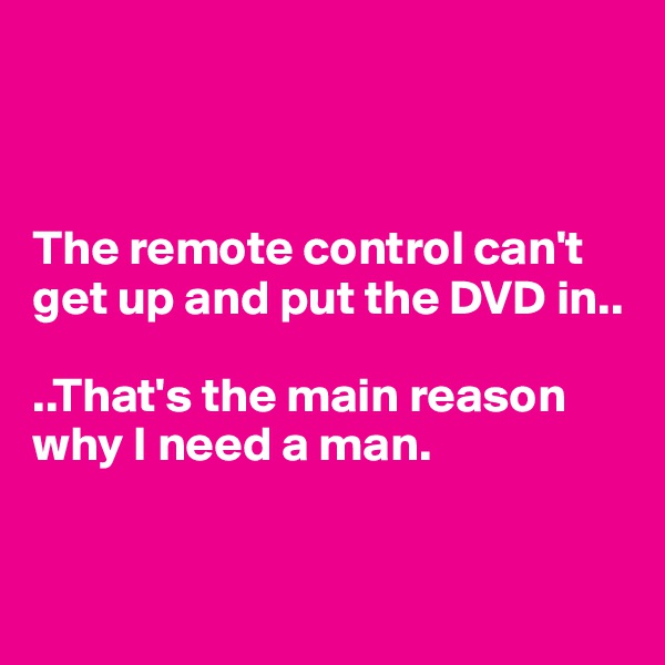 



The remote control can't get up and put the DVD in.. 

..That's the main reason      why I need a man. 


