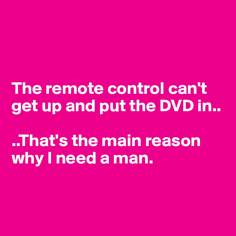 



The remote control can't get up and put the DVD in.. 

..That's the main reason      why I need a man. 


