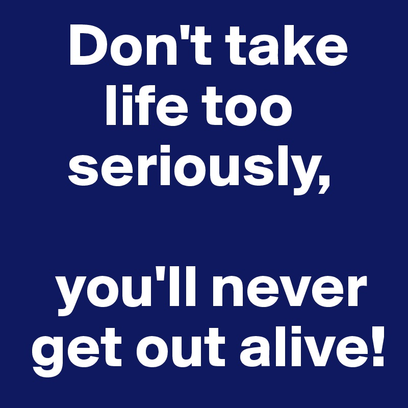     Don't take
       life too 
    seriously,

   you'll never
 get out alive!