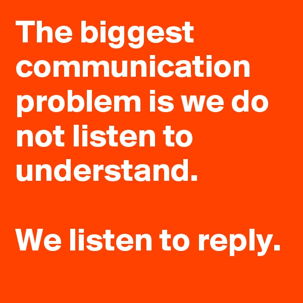 The biggest communication problem is we do not listen to understand. 

We listen to reply. 