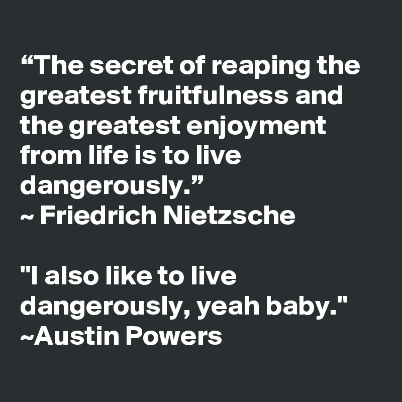 
“The secret of reaping the greatest fruitfulness and the greatest enjoyment from life is to live dangerously.” 
~ Friedrich Nietzsche

"I also like to live dangerously, yeah baby." ~Austin Powers 
