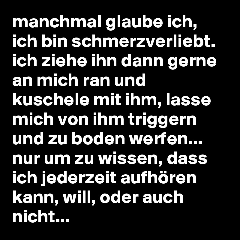 manchmal glaube ich, ich bin schmerzverliebt. ich ziehe ihn dann gerne an mich ran und kuschele mit ihm, lasse mich von ihm triggern und zu boden werfen... nur um zu wissen, dass ich jederzeit aufhören kann, will, oder auch nicht...