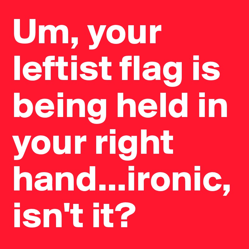 Um, your leftist flag is being held in your right hand...ironic, isn't it?