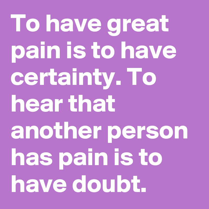 To have great pain is to have certainty. To hear that another person has pain is to have doubt. 