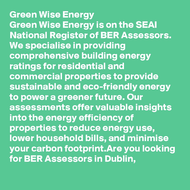 Green Wise Energy
Green Wise Energy is on the SEAI National Register of BER Assessors. We specialise in providing comprehensive building energy ratings for residential and commercial properties to provide sustainable and eco-friendly energy to power a greener future. Our assessments offer valuable insights into the energy efficiency of properties to reduce energy use, lower household bills, and minimise your carbon footprint.Are you looking for BER Assessors in Dublin, 
