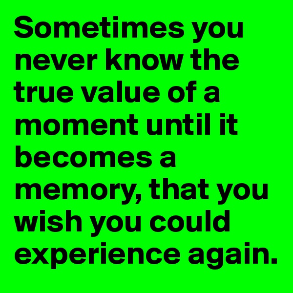 Sometimes you never know the true value of a moment until it becomes a memory, that you wish you could experience again. 