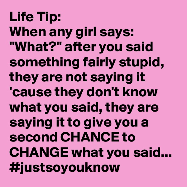 Life Tip: 
When any girl says: "What?" after you said something fairly stupid, they are not saying it 'cause they don't know what you said, they are saying it to give you a second CHANCE to CHANGE what you said...
#justsoyouknow