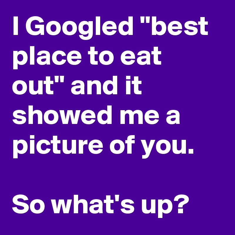 I Googled "best place to eat out" and it showed me a picture of you. 

So what's up? 