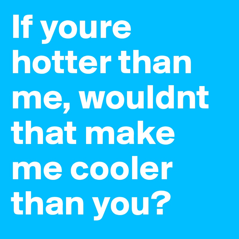 If youre hotter than me, wouldnt that make me cooler than you?