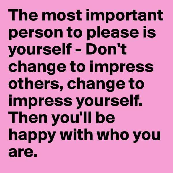 The most important person to please is yourself - Don't change to impress others, change to impress yourself. Then you'll be happy with who you are.