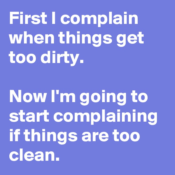 First I complain when things get too dirty.

Now I'm going to start complaining if things are too clean.