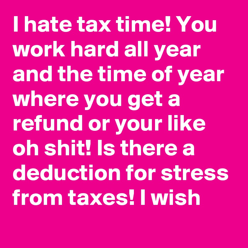 I hate tax time! You work hard all year and the time of year where you get a refund or your like oh shit! Is there a deduction for stress from taxes! I wish