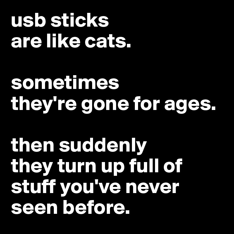 usb sticks 
are like cats. 

sometimes
they're gone for ages.

then suddenly 
they turn up full of stuff you've never seen before.