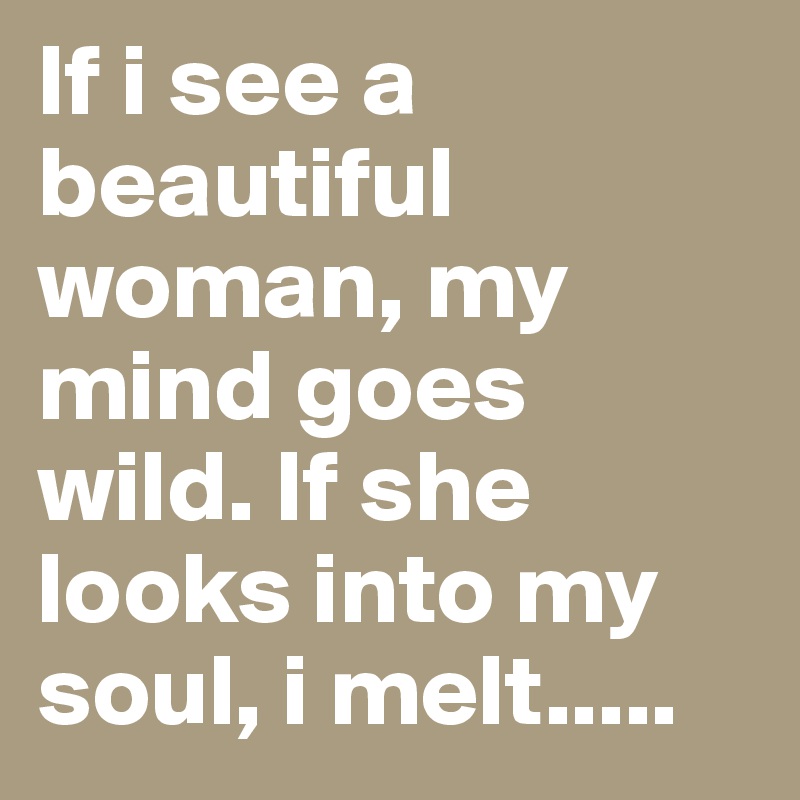 If i see a beautiful woman, my mind goes wild. If she looks into my soul, i melt.....