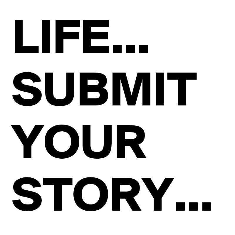 LIFE...
SUBMIT YOUR STORY...
