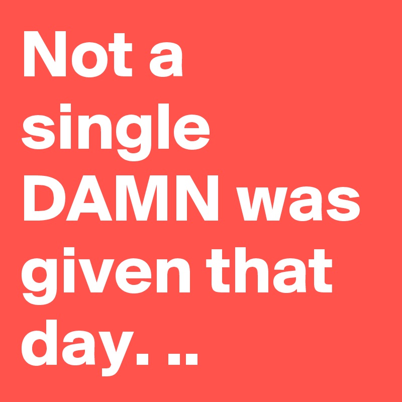 Not a single DAMN was given that day. ..
