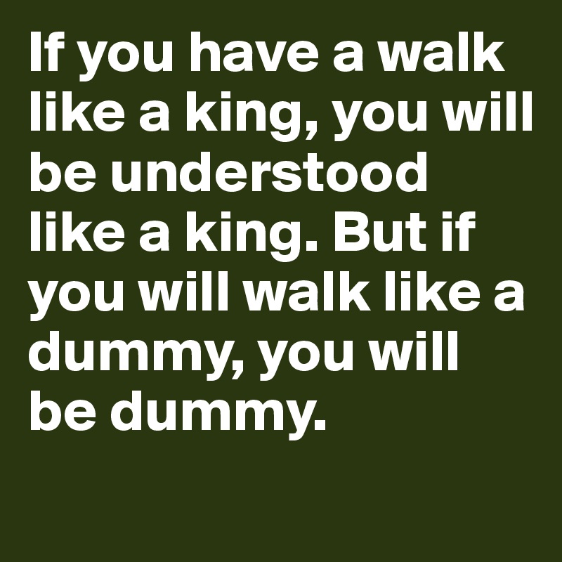 If you have a walk like a king, you will be understood like a king. But if you will walk like a dummy, you will be dummy.
