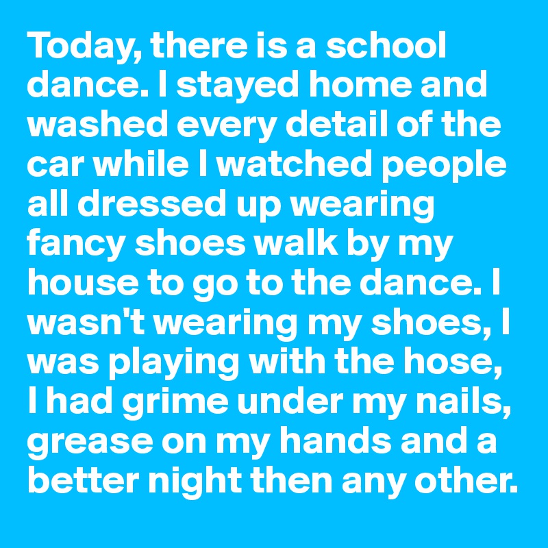Today, there is a school dance. I stayed home and washed every detail of the car while I watched people all dressed up wearing fancy shoes walk by my house to go to the dance. I wasn't wearing my shoes, I was playing with the hose, I had grime under my nails, grease on my hands and a better night then any other. 
