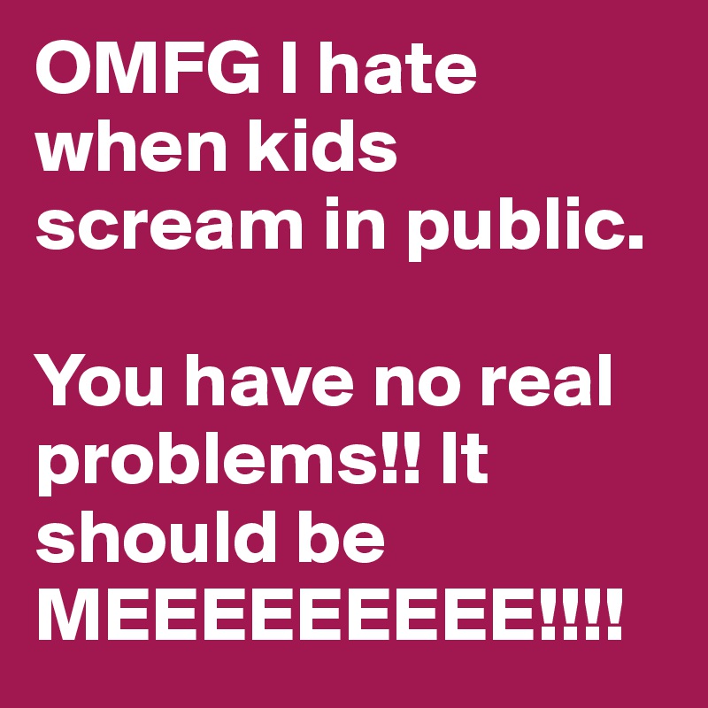 OMFG I hate when kids scream in public. 

You have no real problems!! It should be MEEEEEEEEE!!!!