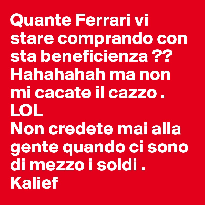 Quante Ferrari vi stare comprando con sta beneficienza ?? Hahahahah ma non mi cacate il cazzo . LOL
Non credete mai alla gente quando ci sono di mezzo i soldi . 
Kalief 