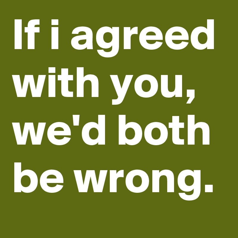 If i agreed with you, we'd both be wrong.