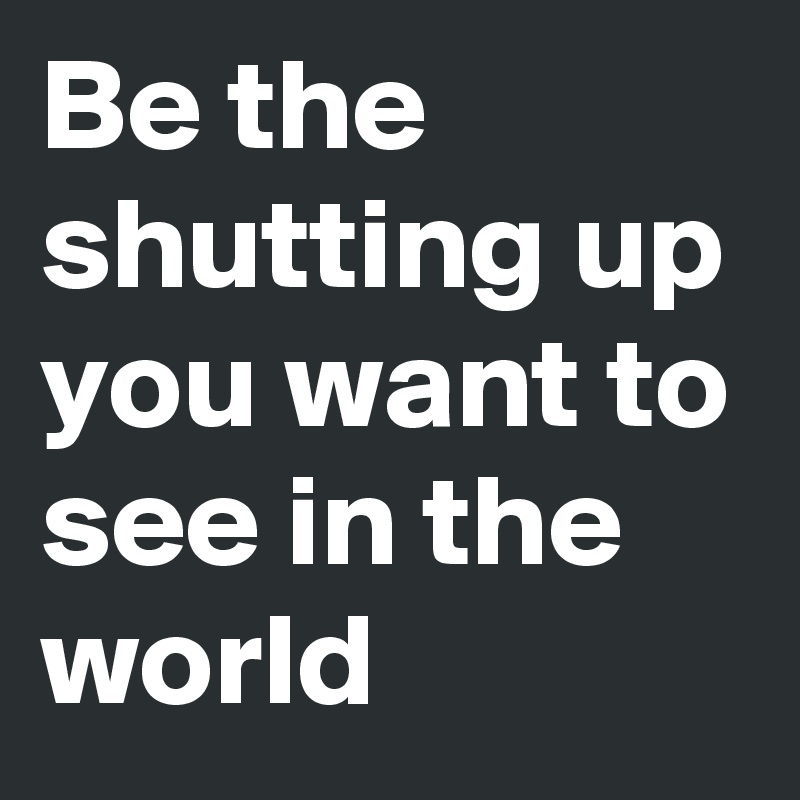 Be the shutting up you want to see in the world