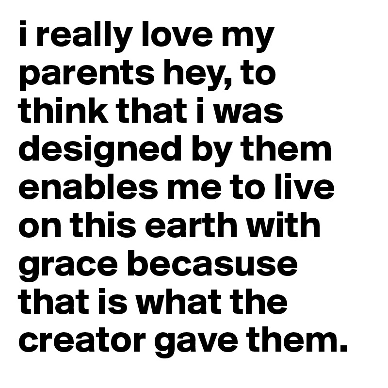 i really love my parents hey, to think that i was designed by them enables me to live on this earth with grace becasuse that is what the creator gave them. 
