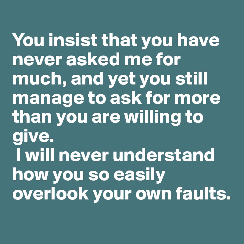 
You insist that you have never asked me for much, and yet you still manage to ask for more than you are willing to give.
 I will never understand how you so easily overlook your own faults.
