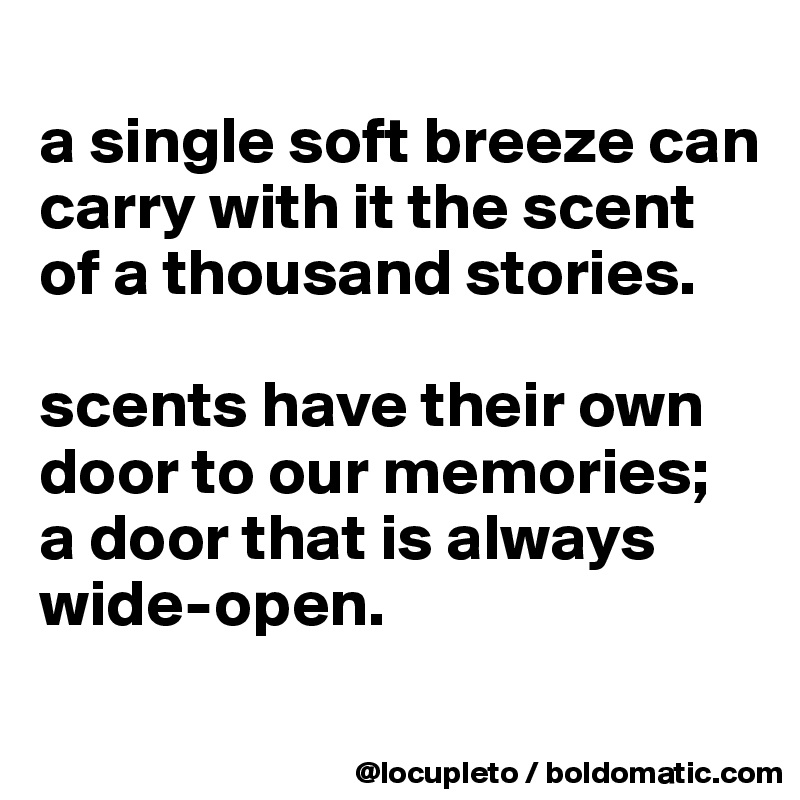 
a single soft breeze can carry with it the scent of a thousand stories. 

scents have their own door to our memories; 
a door that is always wide-open.
