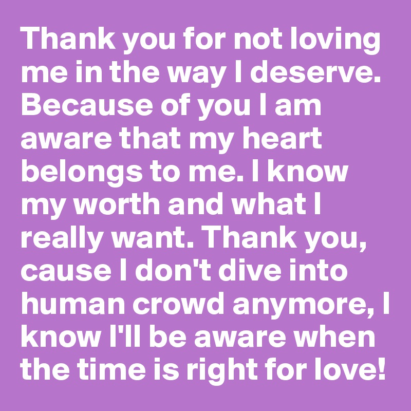 Thank you for not loving me in the way I deserve. Because of you I am aware that my heart belongs to me. I know my worth and what I really want. Thank you, cause I don't dive into human crowd anymore, I know I'll be aware when the time is right for love! 